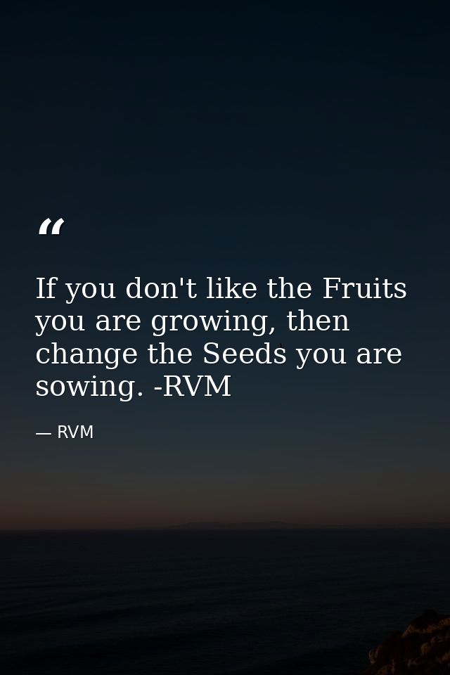 If you don't like the Fruits you are growing, then change the Seeds you are sowing. -RVM — RVM