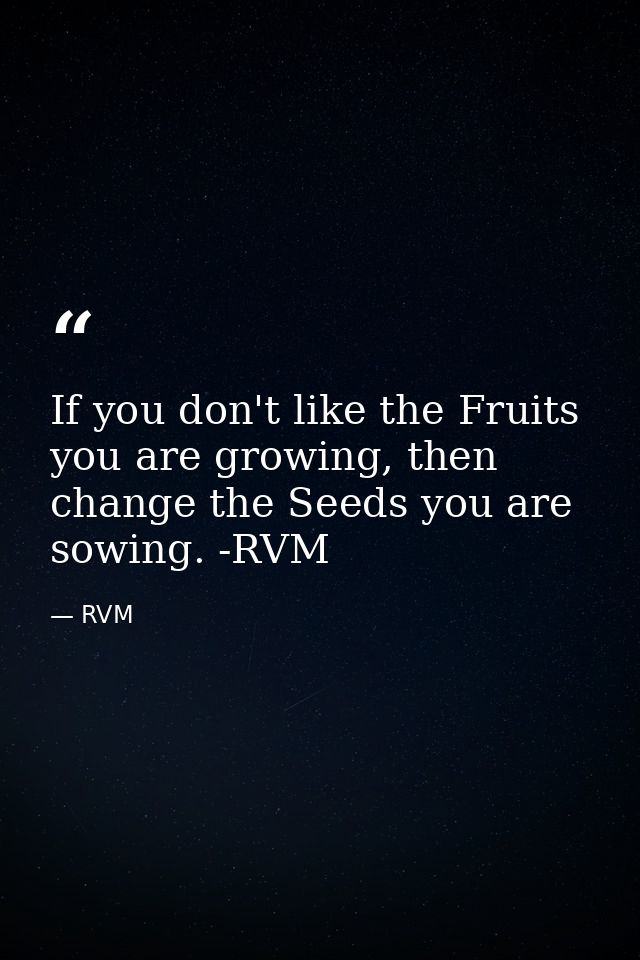 If you don't like the Fruits you are growing, then change the Seeds you are sowing. -RVM — RVM