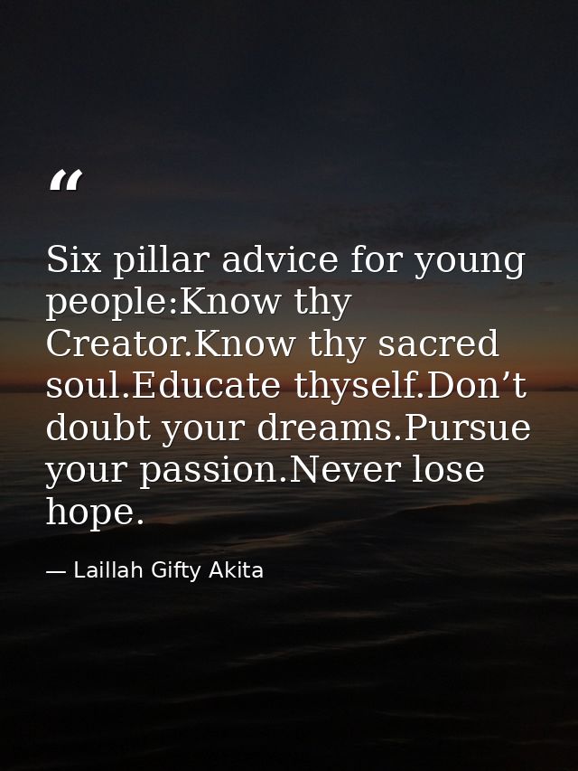 Six pillar advice for young people:Know thy Creator.Know thy sacred soul.Educate thyself.Don’t doubt your dreams.Pursue  — Laillah Gifty Akita