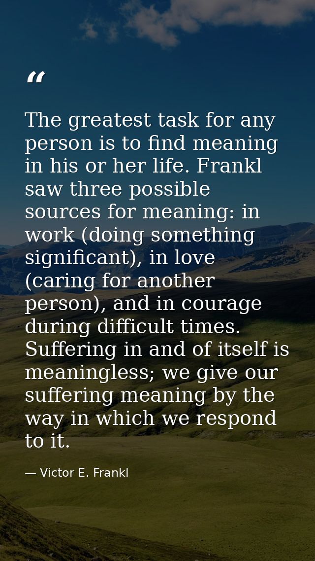 The greatest task for any person is to find meaning in his or her life. Frankl saw three possible sources for meaning: i — Victor E. Frankl