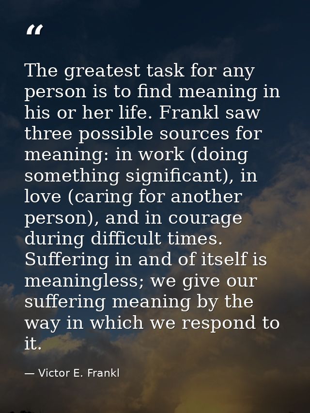 The greatest task for any person is to find meaning in his or her life. Frankl saw three possible sources for meaning: i — Victor E. Frankl
