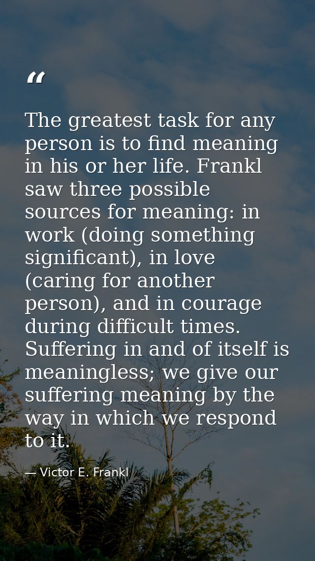 The greatest task for any person is to find meaning in his or her life. Frankl saw three possible sources for meaning: i — Victor E. Frankl