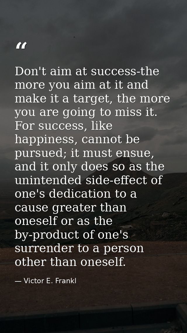 Don't aim at success-the more you aim at it and make it a target, the more you are going to miss it. For success, like h — Victor E. Frankl