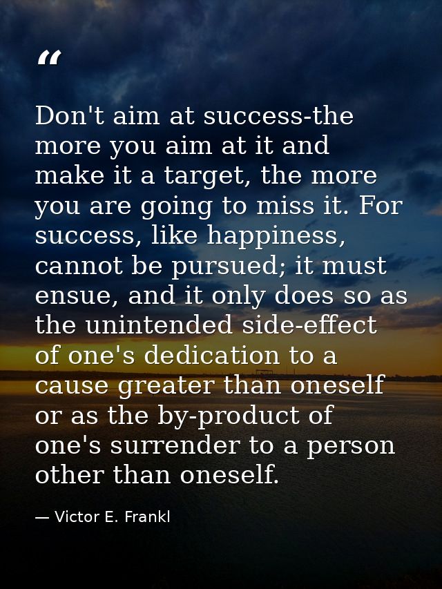 Don't aim at success-the more you aim at it and make it a target, the more you are going to miss it. For success, like h — Victor E. Frankl