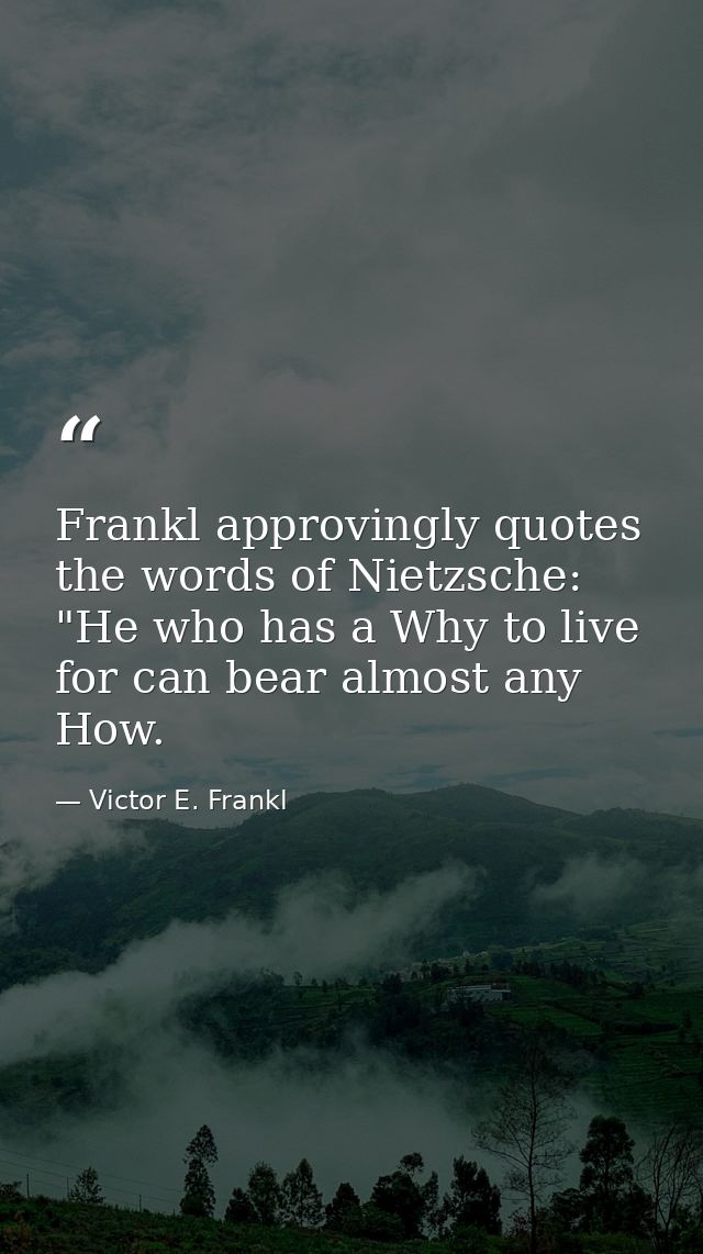 Frankl approvingly quotes the words of Nietzsche: "He who has a Why to live for can bear almost any How. — Victor E. Frankl