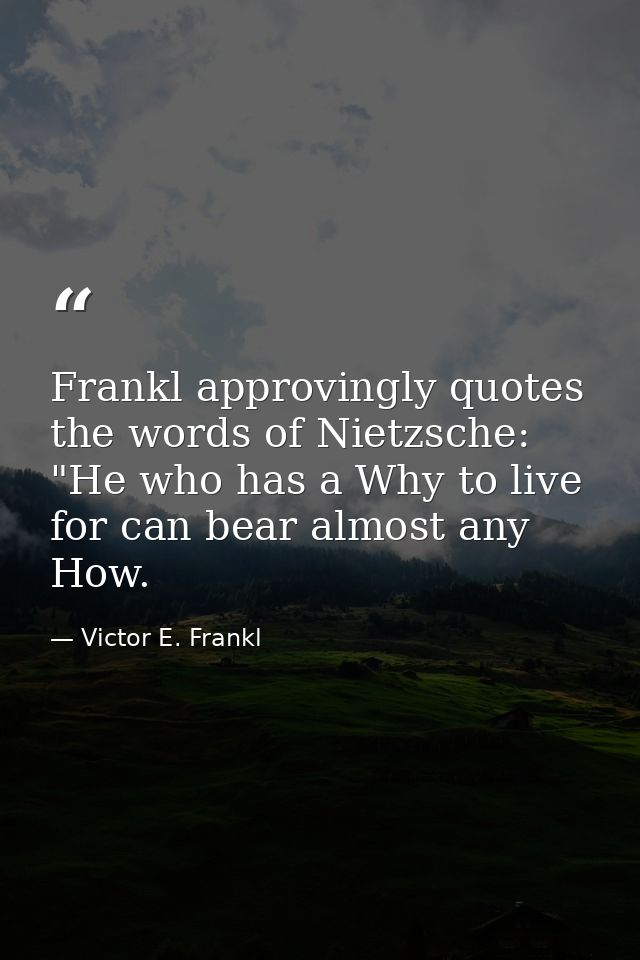 Frankl approvingly quotes the words of Nietzsche: "He who has a Why to live for can bear almost any How. — Victor E. Frankl