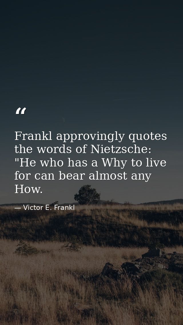 Frankl approvingly quotes the words of Nietzsche: "He who has a Why to live for can bear almost any How. — Victor E. Frankl