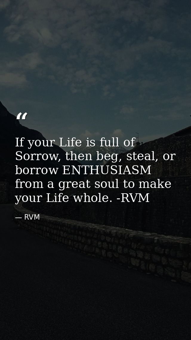 If your Life is full of Sorrow, then beg, steal, or borrow ENTHUSIASM from a great soul to make your Life whole. -RVM — RVM