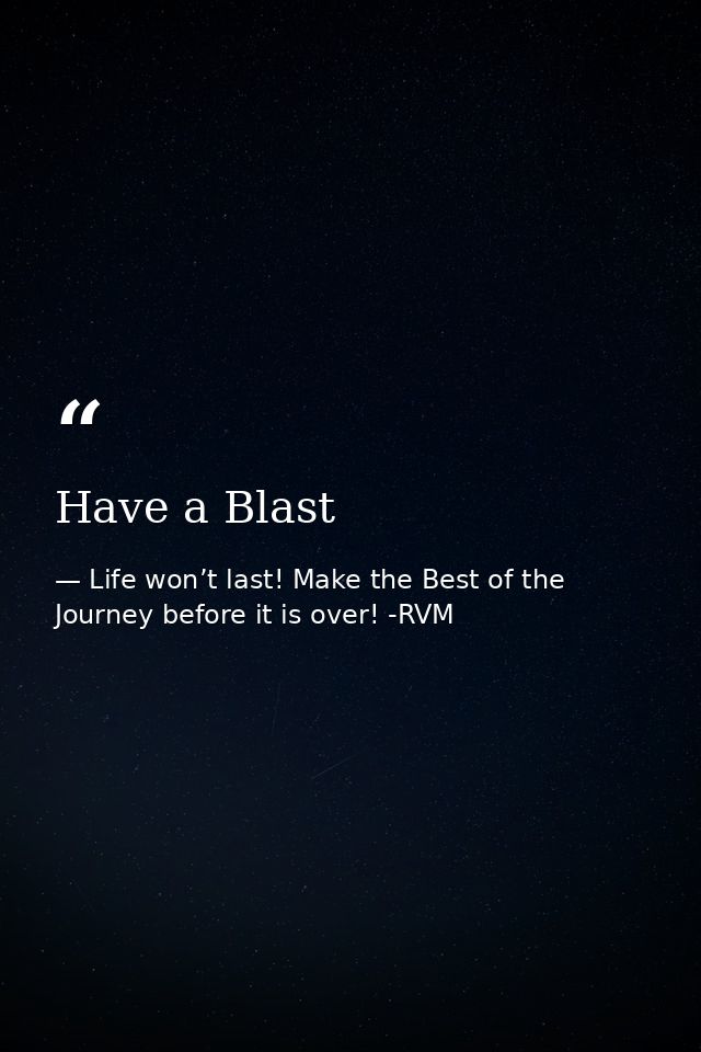 Have a Blast — Life won’t last! Make the Best of the Journey before it is over! -RVM