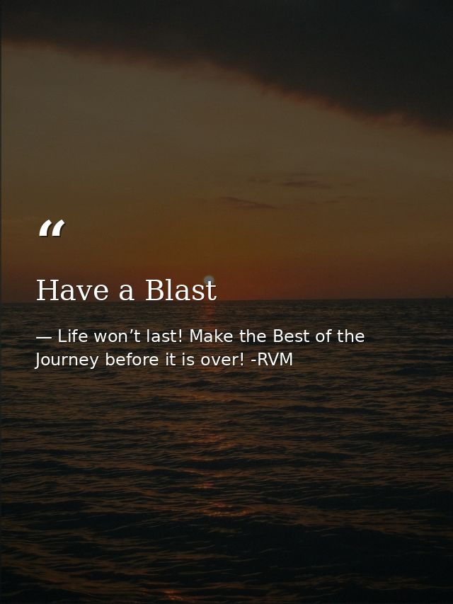 Have a Blast — Life won’t last! Make the Best of the Journey before it is over! -RVM
