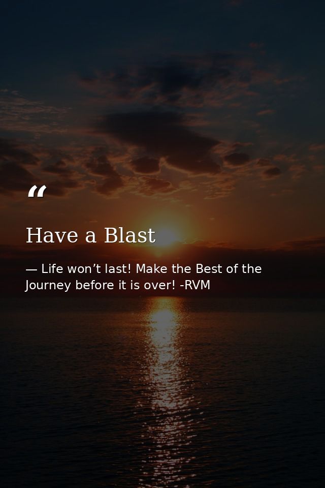 Have a Blast — Life won’t last! Make the Best of the Journey before it is over! -RVM