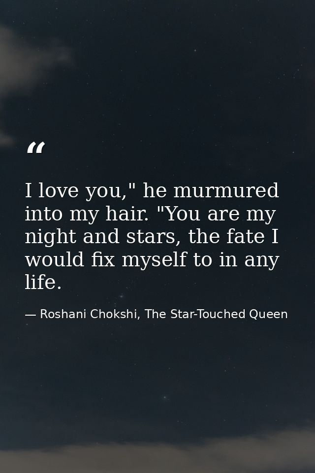 I love you," he murmured into my hair. "You are my night and stars, the fate I would fix myself to in any life. — Roshani Chokshi, The Star-Touched Queen
