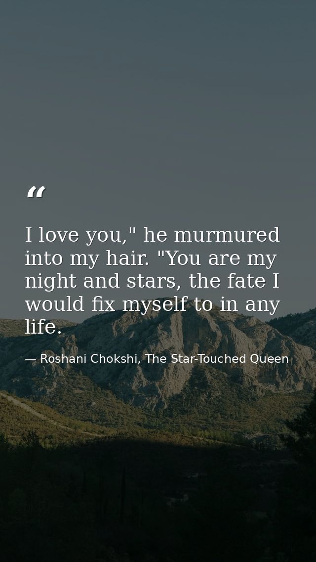 I love you," he murmured into my hair. "You are my night and stars, the fate I would fix myself to in any life. — Roshani Chokshi, The Star-Touched Queen