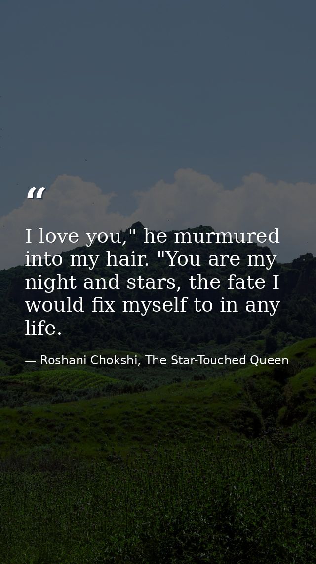 I love you," he murmured into my hair. "You are my night and stars, the fate I would fix myself to in any life. — Roshani Chokshi, The Star-Touched Queen