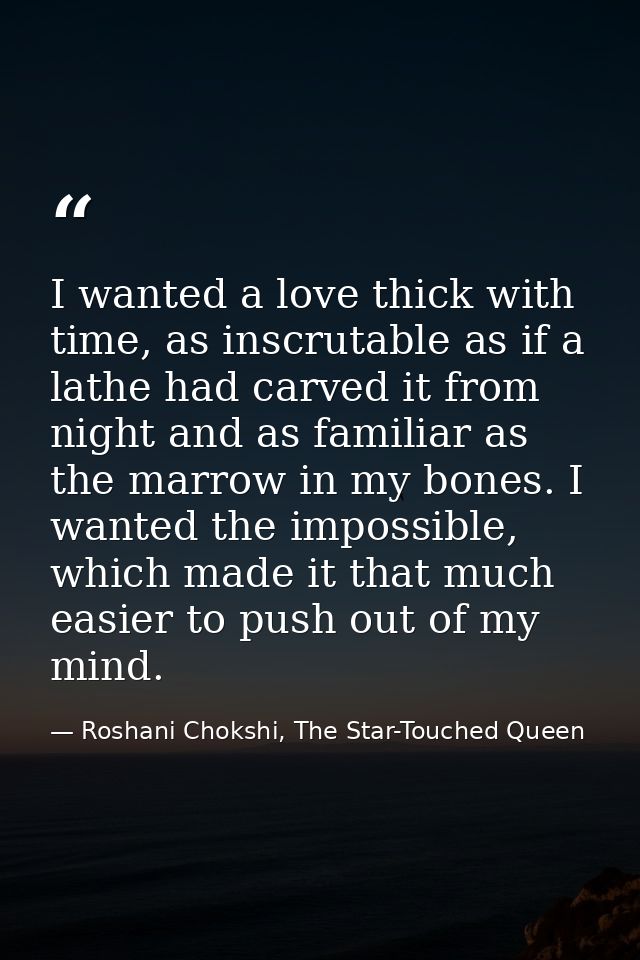 I wanted a love thick with time, as inscrutable as if a lathe had carved it from night and as familiar as the marrow in  — Roshani Chokshi, The Star-Touched Queen