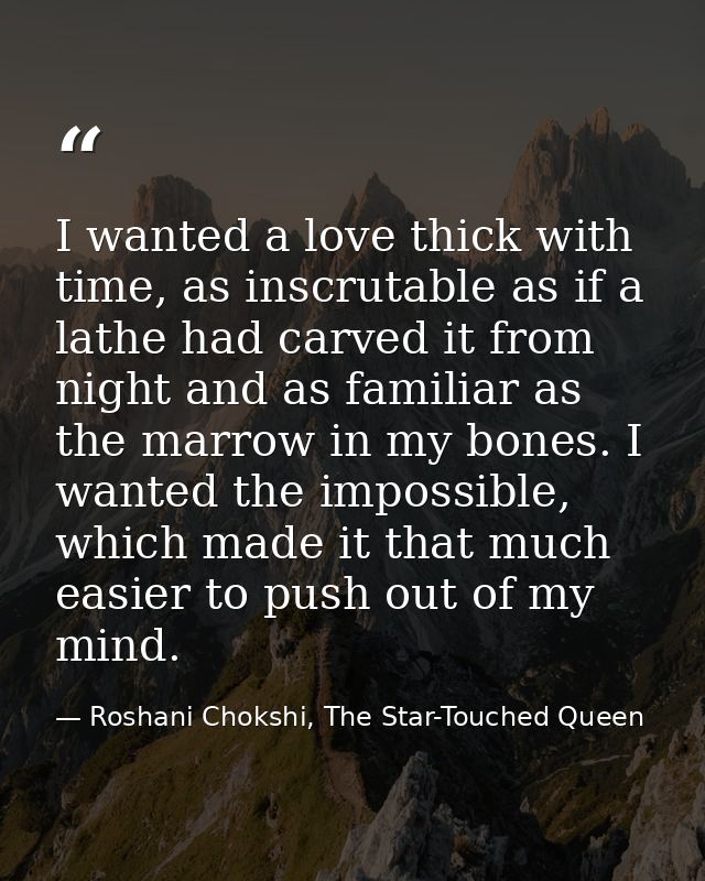 I wanted a love thick with time, as inscrutable as if a lathe had carved it from night and as familiar as the marrow in  — Roshani Chokshi, The Star-Touched Queen