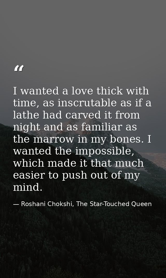 I wanted a love thick with time, as inscrutable as if a lathe had carved it from night and as familiar as the marrow in  — Roshani Chokshi, The Star-Touched Queen