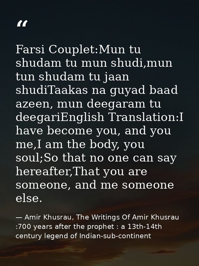 Farsi Couplet:Mun tu shudam tu mun shudi,mun tun shudam tu jaan shudiTaakas na guyad baad azeen, mun deegaram tu deegari — Amir Khusrau, The Writings Of Amir Khusrau :700 years after the prophet : a 13th-14th century legend of Indian-sub-continent