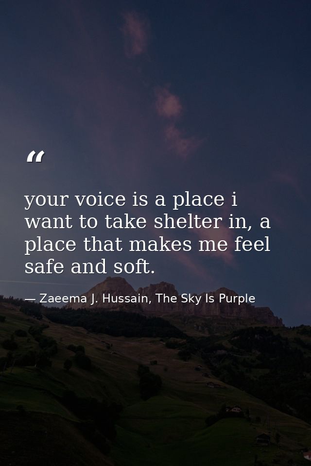 your voice is a place i want to take shelter in, a place that makes me feel safe and soft. — Zaeema J. Hussain, The Sky Is Purple