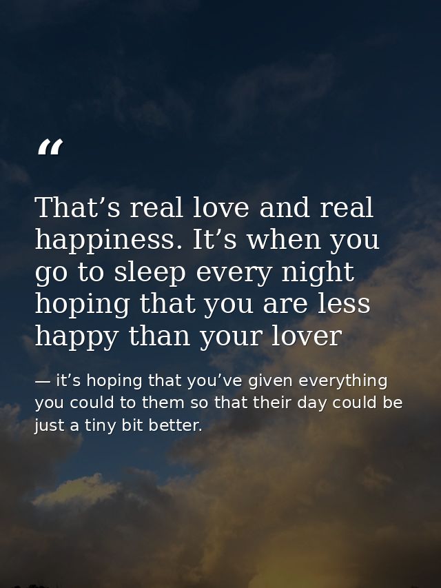 That’s real love and real happiness. It’s when you go to sleep every night hoping that you are less happy than your love — it’s hoping that you’ve given everything you could to them so that their day could be just a tiny bit better.
