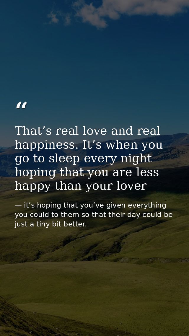 That’s real love and real happiness. It’s when you go to sleep every night hoping that you are less happy than your love — it’s hoping that you’ve given everything you could to them so that their day could be just a tiny bit better.