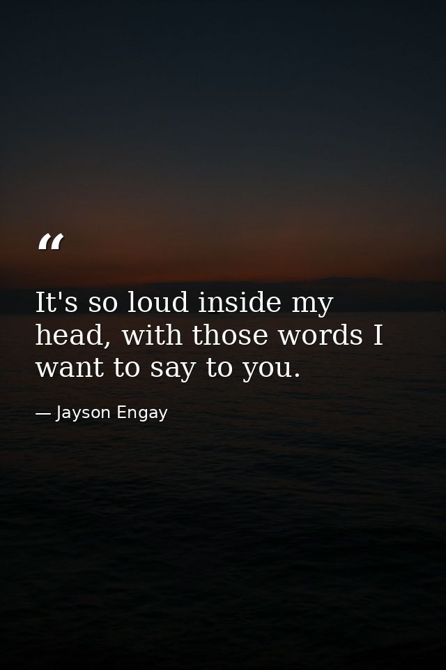 It's so loud inside my head, with those words I want to say to you. — Jayson Engay