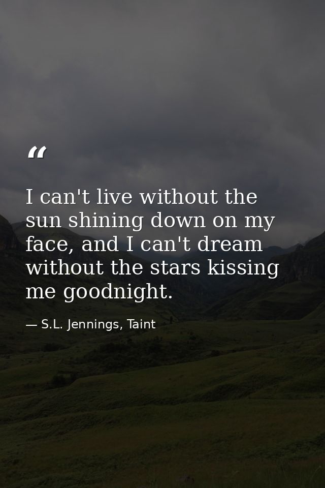 I can't live without the sun shining down on my face, and I can't dream without the stars kissing me goodnight. — S.L. Jennings, Taint