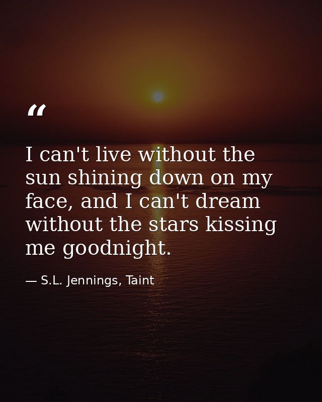 I can't live without the sun shining down on my face, and I can't dream without the stars kissing me goodnight. — S.L. Jennings, Taint