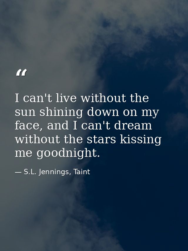I can't live without the sun shining down on my face, and I can't dream without the stars kissing me goodnight. — S.L. Jennings, Taint