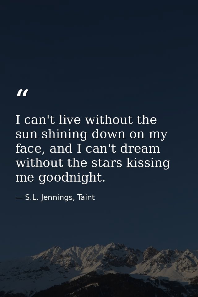 I can't live without the sun shining down on my face, and I can't dream without the stars kissing me goodnight. — S.L. Jennings, Taint