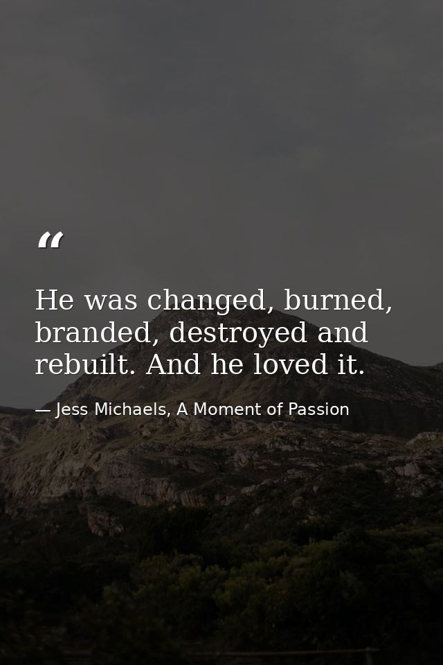 He was changed, burned, branded, destroyed and rebuilt. And he loved it. — Jess Michaels, A Moment of Passion