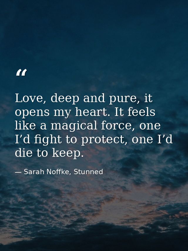 Love, deep and pure, it opens my heart. It feels like a magical force, one I’d fight to protect, one I’d die to keep. — Sarah Noffke, Stunned