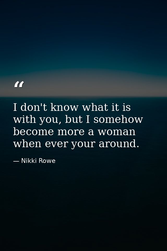 I don't know what it is with you, but I somehow become more a woman when ever your around. — Nikki Rowe
