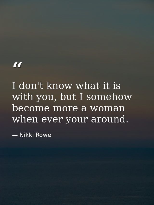 I don't know what it is with you, but I somehow become more a woman when ever your around. — Nikki Rowe