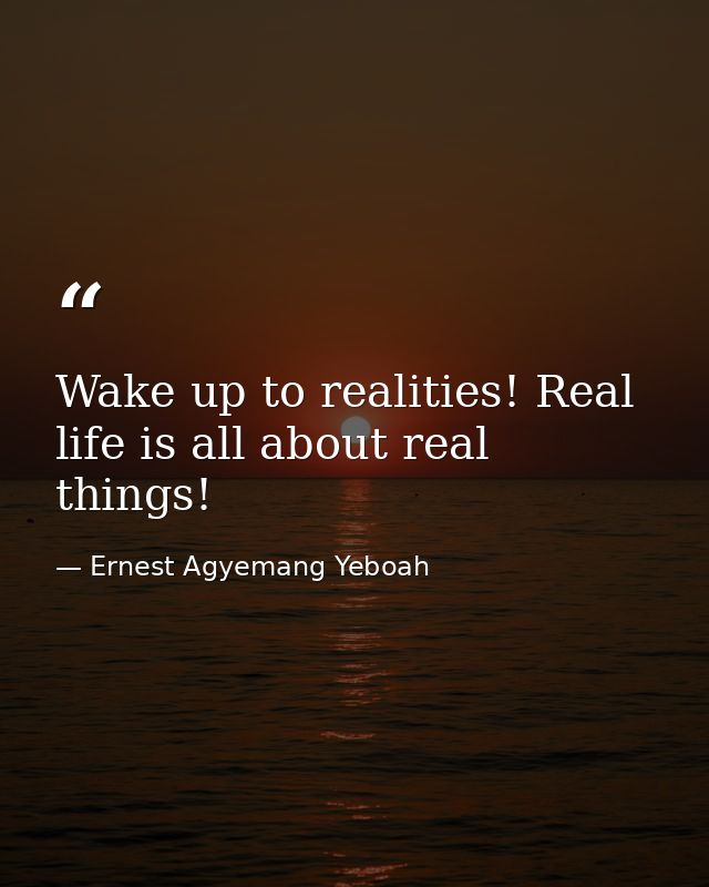 Wake up to realities! Real life is all about real things! — Ernest Agyemang Yeboah