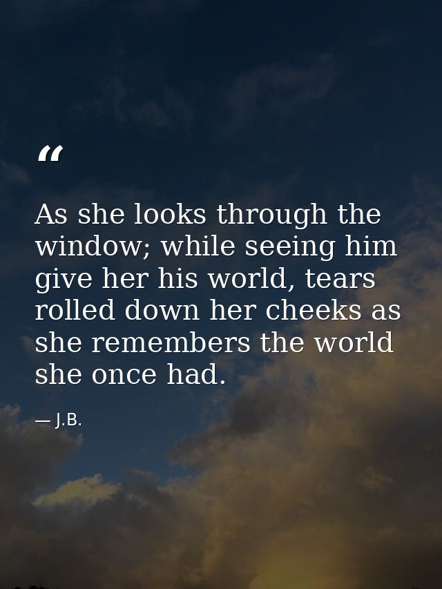 As she looks through the window; while seeing him give her his world, tears rolled down her cheeks as she remembers the  — J.B.