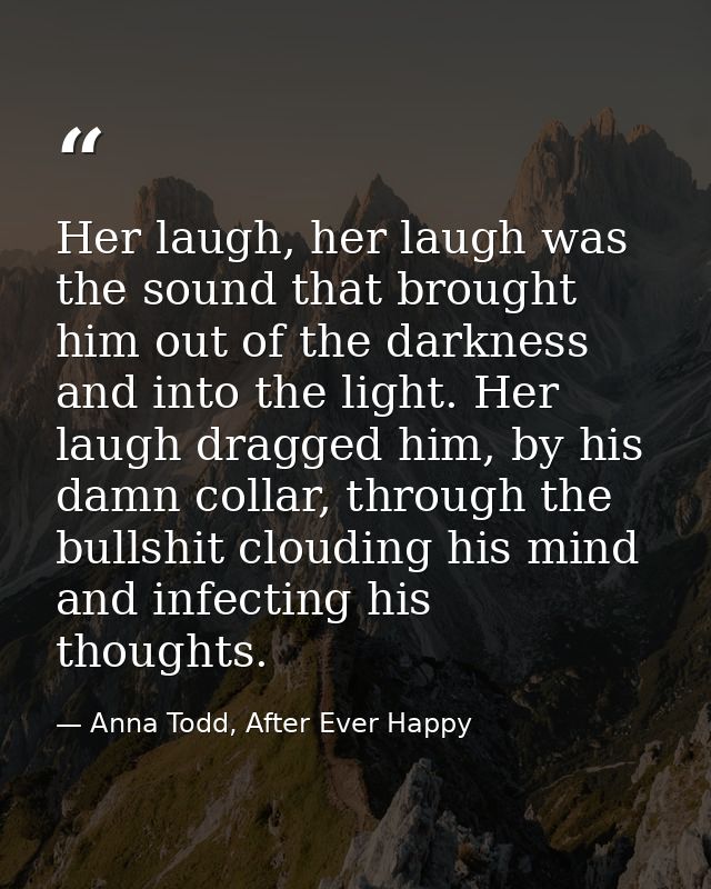 Her laugh, her laugh was the sound that brought him out of the darkness and into the light. Her laugh dragged him, by hi — Anna Todd, After Ever Happy