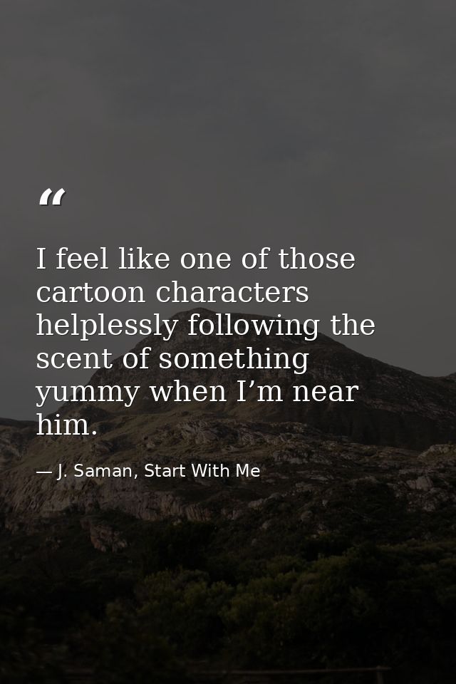 I feel like one of those cartoon characters helplessly following the scent of something yummy when I’m near him. — J. Saman, Start With Me