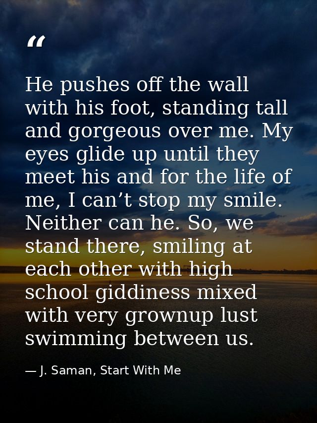 He pushes off the wall with his foot, standing tall and gorgeous over me. My eyes glide up until they meet his and for t — J. Saman, Start With Me