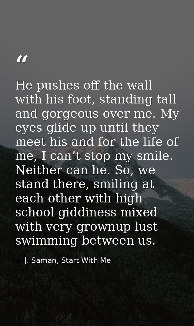 He pushes off the wall with his foot, standing tall and gorgeous over me. My eyes glide up until they meet his and for t — J. Saman, Start With Me