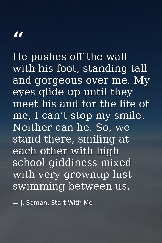 He pushes off the wall with his foot, standing tall and gorgeous over me. My eyes glide up until they meet his and for t — J. Saman, Start With Me
