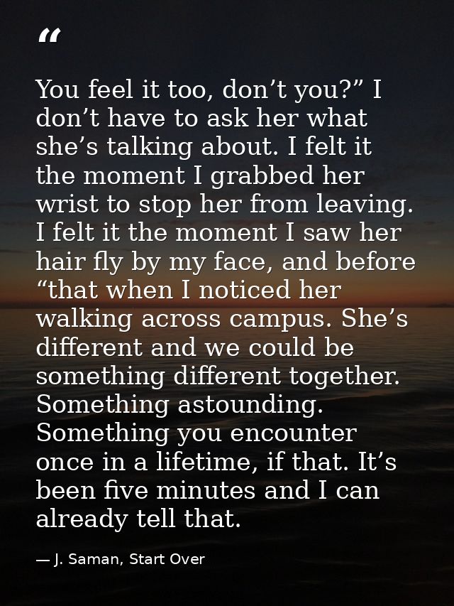 You feel it too, don’t you?” I don’t have to ask her what she’s talking about. I felt it the moment I grabbed her wrist  — J. Saman, Start Over