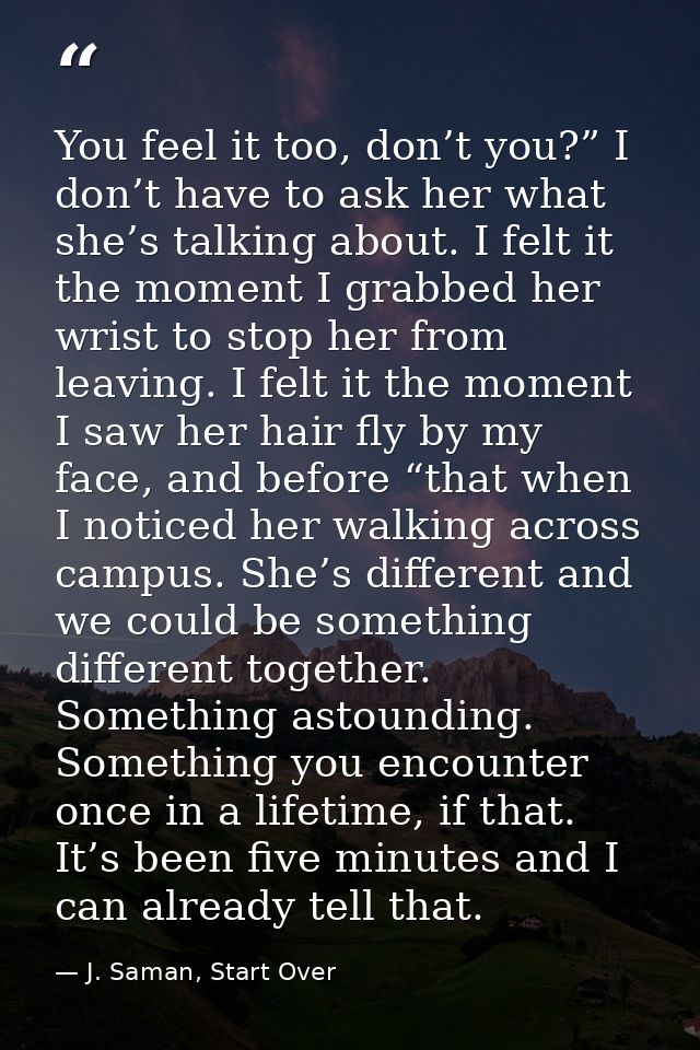 You feel it too, don’t you?” I don’t have to ask her what she’s talking about. I felt it the moment I grabbed her wrist  — J. Saman, Start Over