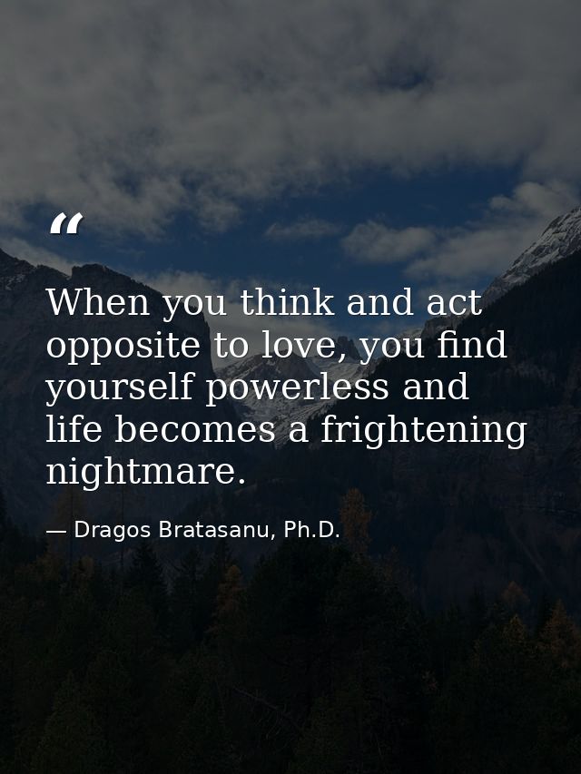 When you think and act opposite to love, you find yourself powerless and life becomes a frightening nightmare. — Dragos Bratasanu, Ph.D.