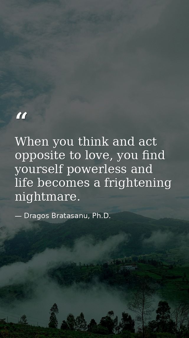 When you think and act opposite to love, you find yourself powerless and life becomes a frightening nightmare. — Dragos Bratasanu, Ph.D.