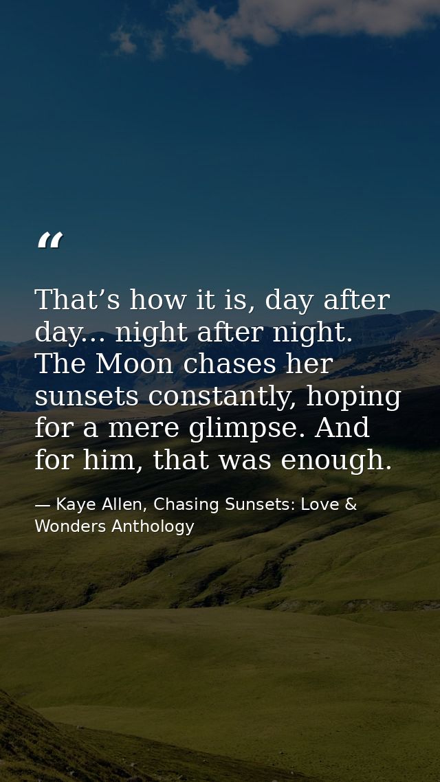 That’s how it is, day after day... night after night. The Moon chases her sunsets constantly, hoping for a mere glimpse. — Kaye Allen, Chasing Sunsets: Love & Wonders Anthology