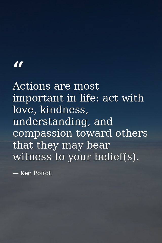 Actions are most important in life: act with love, kindness, understanding, and compassion toward others that they may b — Ken Poirot