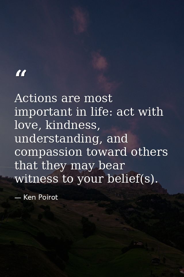 Actions are most important in life: act with love, kindness, understanding, and compassion toward others that they may b — Ken Poirot
