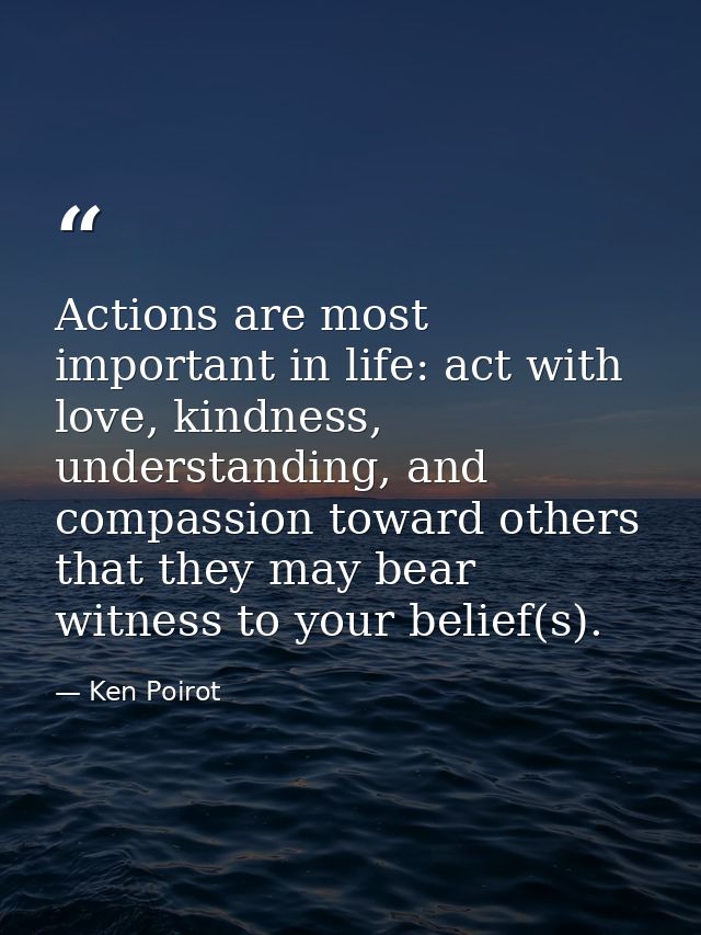 Actions are most important in life: act with love, kindness, understanding, and compassion toward others that they may b — Ken Poirot