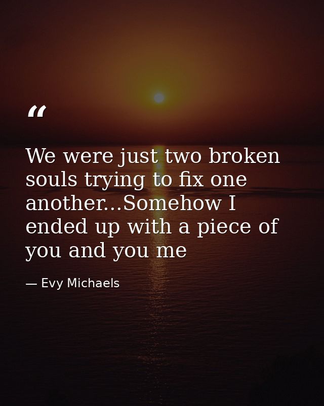 We were just two broken souls trying to fix one another...Somehow I ended up with a piece of you and you me — Evy Michaels